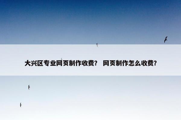大兴区专业网页制作收费？ 网页制作怎么收费？