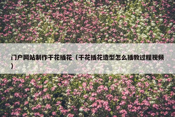 门户网站制作干花插花（干花插花造型怎么插教过程视频）
