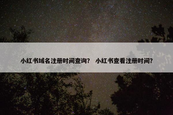 小红书域名注册时间查询？ 小红书查看注册时间？
