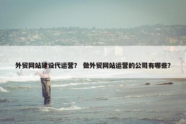 外贸网站建设代运营？ 做外贸网站运营的公司有哪些？