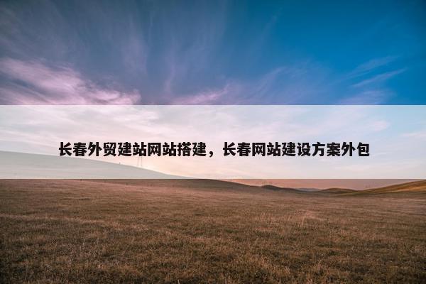 长春外贸建站网站搭建，长春网站建设方案外包