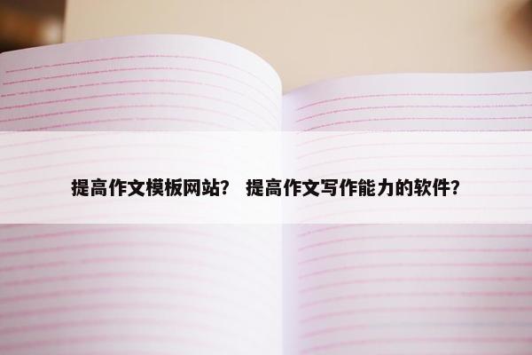 提高作文模板网站？ 提高作文写作能力的软件？