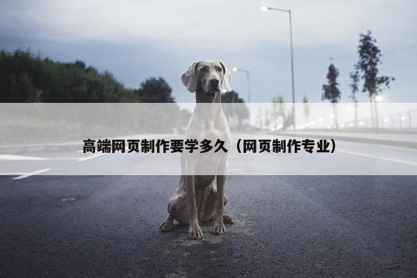高端网页制作要学多久（网页制作专业）
