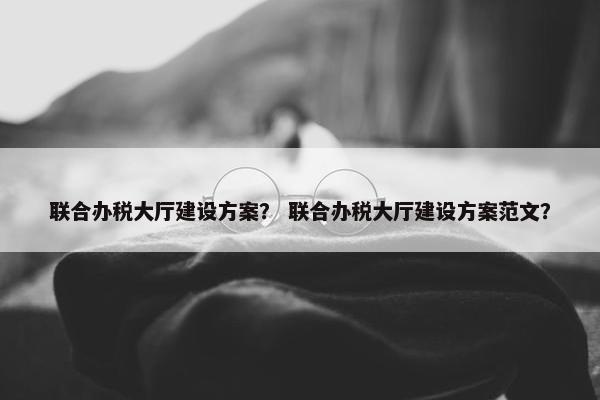 联合办税大厅建设方案？ 联合办税大厅建设方案范文？
