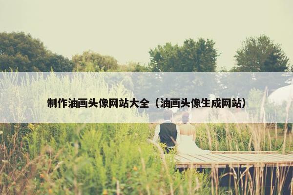 制作油画头像网站大全（油画头像生成网站）