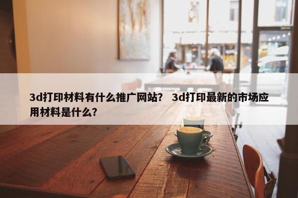 3d打印材料有什么推广网站？ 3d打印最新的市场应用材料是什么？