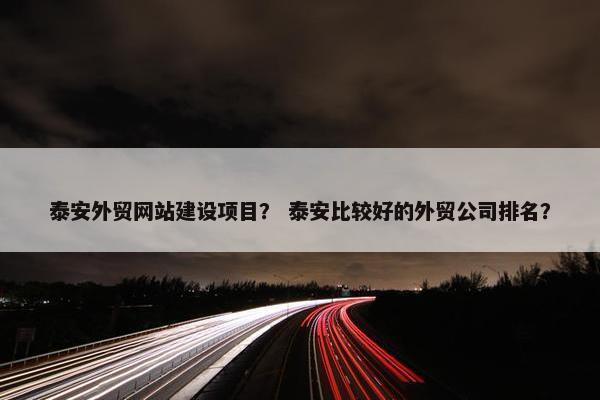 泰安外贸网站建设项目？ 泰安比较好的外贸公司排名？