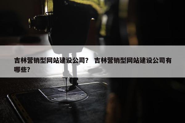 吉林营销型网站建设公司？ 吉林营销型网站建设公司有哪些？