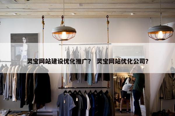 灵宝网站建设优化推广？ 灵宝网站优化公司？