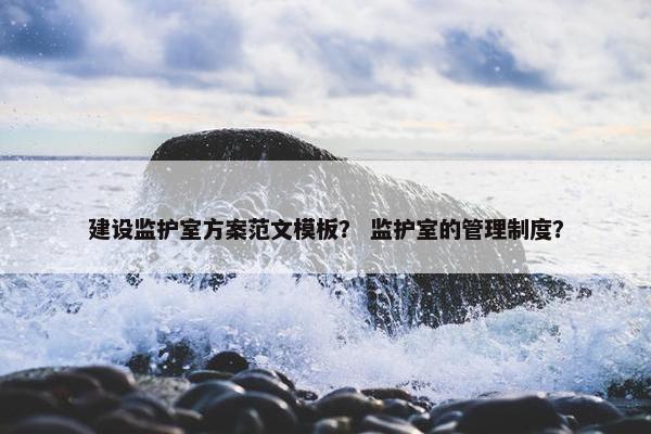 建设监护室方案范文模板？ 监护室的管理制度？