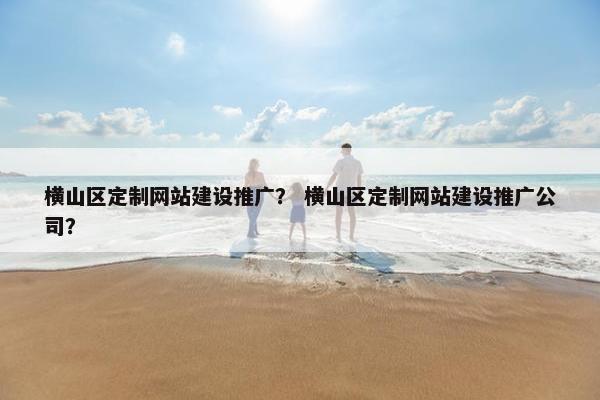 横山区定制网站建设推广？ 横山区定制网站建设推广公司？