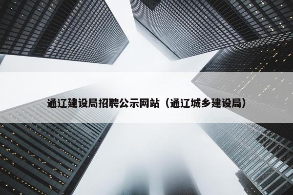 通辽建设局招聘公示网站（通辽城乡建设局）