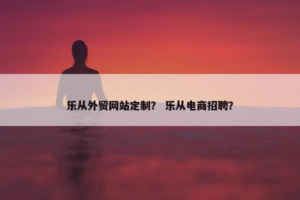 乐从外贸网站定制？ 乐从电商招聘？