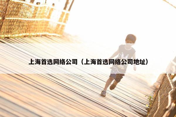 上海首选网络公司（上海首选网络公司地址）