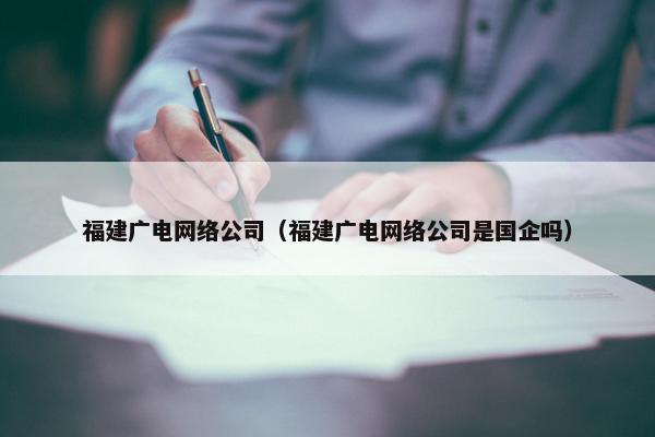 福建广电网络公司（福建广电网络公司是国企吗）