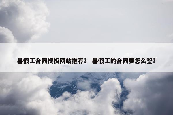 暑假工合同模板网站推荐？ 暑假工的合同要怎么签？