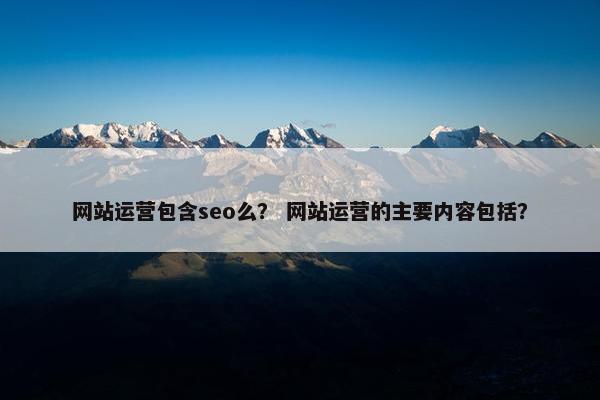 网站运营包含seo么？ 网站运营的主要内容包括？