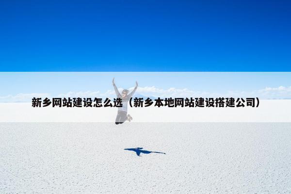 新乡网站建设怎么选（新乡本地网站建设搭建公司）