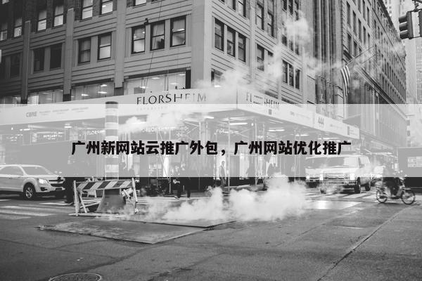 广州新网站云推广外包，广州网站优化推广