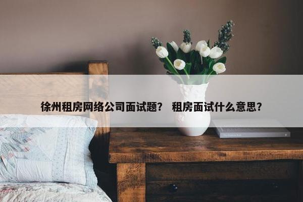 徐州租房网络公司面试题？ 租房面试什么意思？