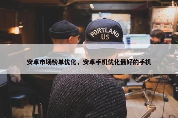 安卓市场榜单优化，安卓手机优化最好的手机