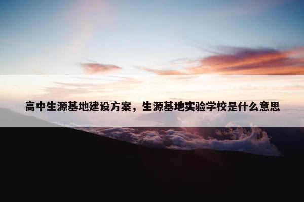 高中生源基地建设方案，生源基地实验学校是什么意思