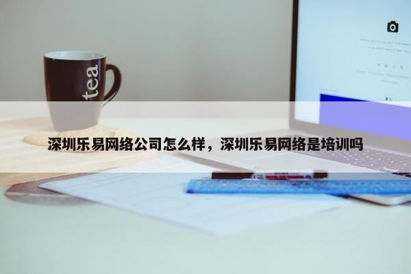 深圳乐易网络公司怎么样，深圳乐易网络是培训吗