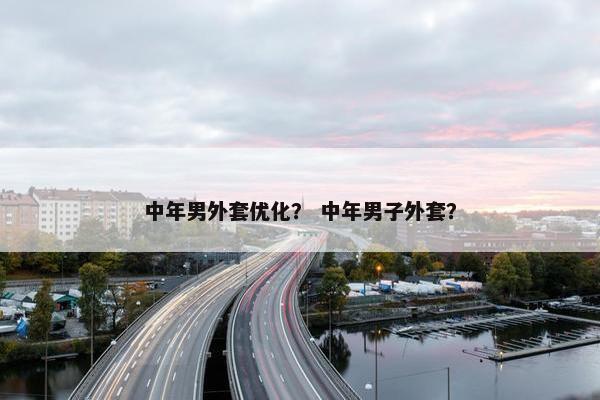中年男外套优化？ 中年男子外套？
