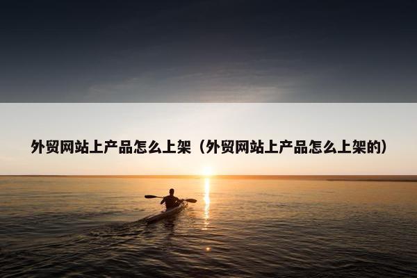 外贸网站上产品怎么上架（外贸网站上产品怎么上架的）