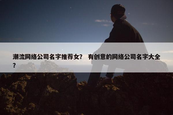 潮流网络公司名字推荐女？ 有创意的网络公司名字大全？
