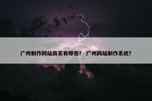 广州制作网站商家有哪些？ 广州网站制作系统？