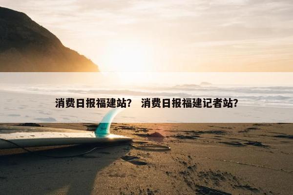 消费日报福建站？ 消费日报福建记者站？