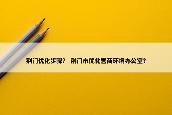 荆门优化步骤？ 荆门市优化营商环境办公室？