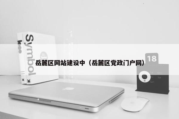 岳麓区网站建设中（岳麓区党政门户网）