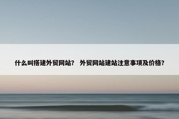 什么叫搭建外贸网站？ 外贸网站建站注意事项及价格？