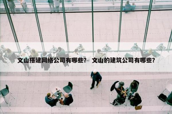 文山搭建网络公司有哪些？ 文山的建筑公司有哪些？
