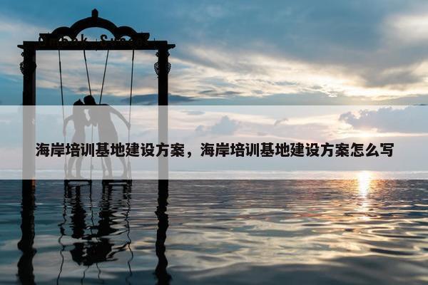 海岸培训基地建设方案，海岸培训基地建设方案怎么写